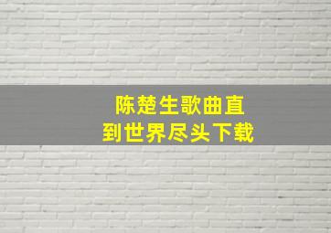 陈楚生歌曲直到世界尽头下载