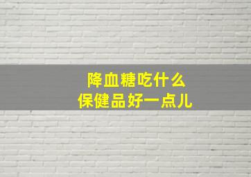 降血糖吃什么保健品好一点儿