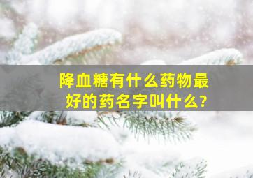 降血糖有什么药物最好的药名字叫什么?