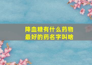 降血糖有什么药物最好的药名字叫啥