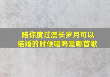 陪你度过漫长岁月可以结婚的时候唱吗是哪首歌