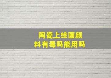 陶瓷上绘画颜料有毒吗能用吗