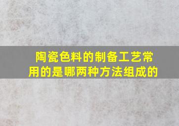 陶瓷色料的制备工艺常用的是哪两种方法组成的