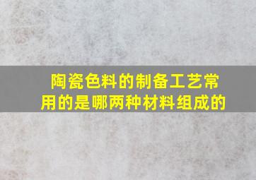 陶瓷色料的制备工艺常用的是哪两种材料组成的