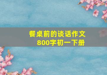 餐桌前的谈话作文800字初一下册