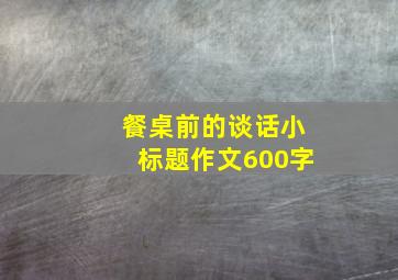 餐桌前的谈话小标题作文600字