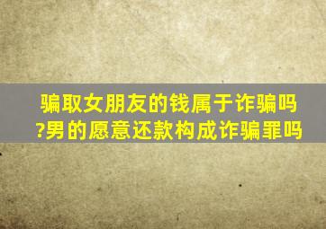 骗取女朋友的钱属于诈骗吗?男的愿意还款构成诈骗罪吗