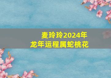 麦玲玲2024年龙年运程属蛇桃花