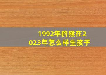 1992年的猴在2023年怎么样生孩子