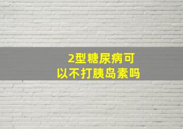 2型糖尿病可以不打胰岛素吗