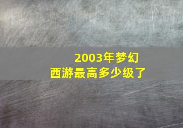 2003年梦幻西游最高多少级了