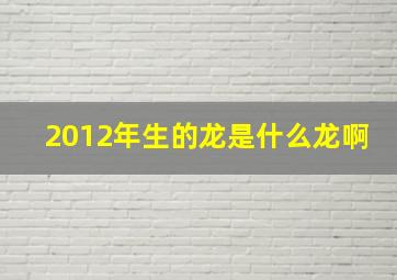 2012年生的龙是什么龙啊