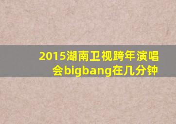 2015湖南卫视跨年演唱会bigbang在几分钟