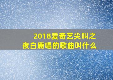 2018爱奇艺尖叫之夜白鹿唱的歌曲叫什么