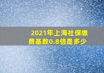 2021年上海社保缴费基数0.8倍是多少