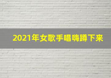 2021年女歌手唱嗨蹲下来