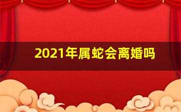 2021年属蛇会离婚吗