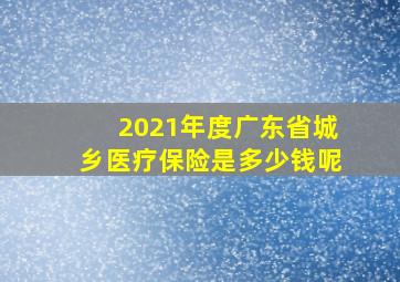 2021年度广东省城乡医疗保险是多少钱呢