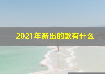 2021年新出的歌有什么