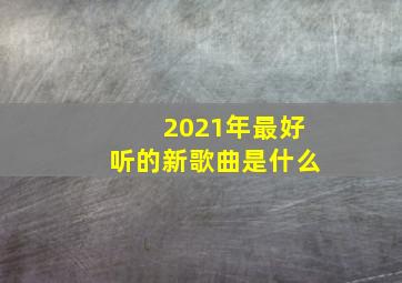 2021年最好听的新歌曲是什么