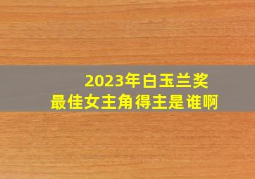 2023年白玉兰奖最佳女主角得主是谁啊