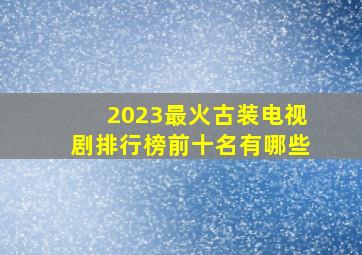 2023最火古装电视剧排行榜前十名有哪些