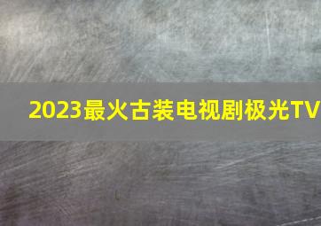 2023最火古装电视剧极光TV