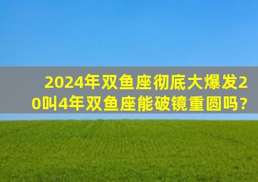 2024年双鱼座彻底大爆发20叫4年双鱼座能破镜重圆吗?