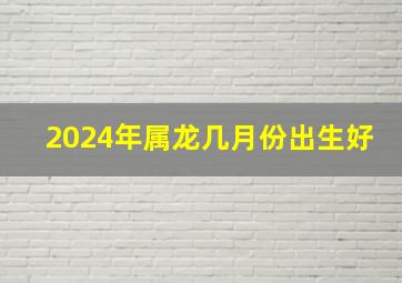 2024年属龙几月份出生好