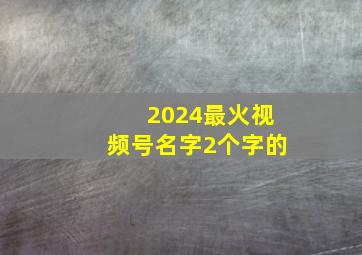 2024最火视频号名字2个字的