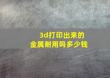 3d打印出来的金属耐用吗多少钱