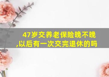 47岁交养老保险晚不晚,以后有一次交完退休的吗