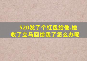 520发了个红包给他.她收了立马回给我了怎么办呢