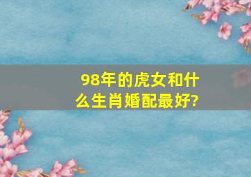 98年的虎女和什么生肖婚配最好?