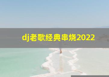 dj老歌经典串烧2022