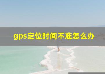 gps定位时间不准怎么办