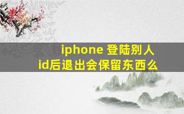 iphone 登陆别人id后退出会保留东西么