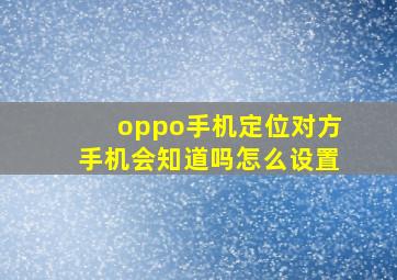 oppo手机定位对方手机会知道吗怎么设置