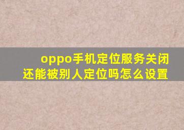 oppo手机定位服务关闭还能被别人定位吗怎么设置