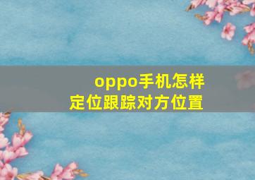 oppo手机怎样定位跟踪对方位置