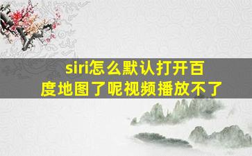 siri怎么默认打开百度地图了呢视频播放不了