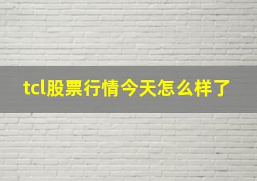 tcl股票行情今天怎么样了